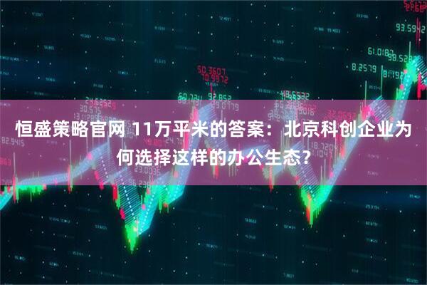 恒盛策略官网 11万平米的答案:北京科创企业为何选择这样的办公生态?