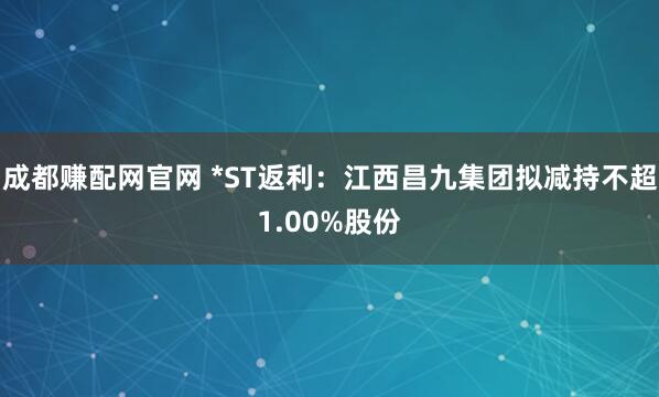 成都赚配网官网 *ST返利：江西昌九集团拟减持不超1.00%股份