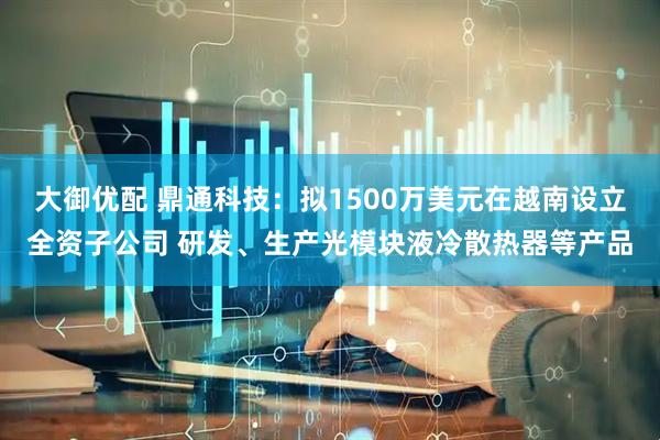 大御优配 鼎通科技：拟1500万美元在越南设立全资子公司 研发、生产光模块液冷散热器等产品