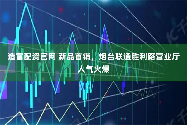 造富配资官网 新品首销,烟台联通胜利路营业厅人气火爆