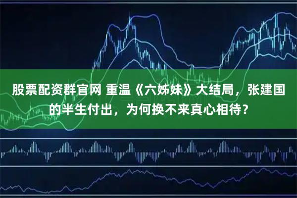 股票配资群官网 重温《六姊妹》大结局，张建国的半生付出，为何换不来真心相待？