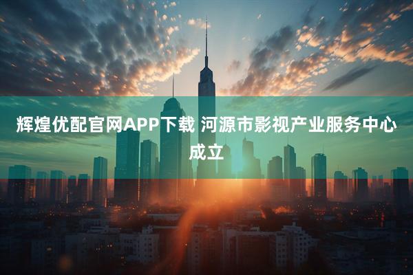 辉煌优配官网APP下载 河源市影视产业服务中心成立