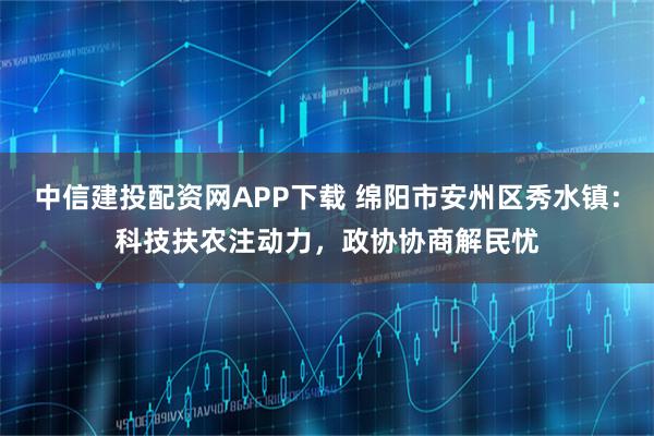 中信建投配资网APP下载 绵阳市安州区秀水镇:科技扶农注动力,政协协商解民忧