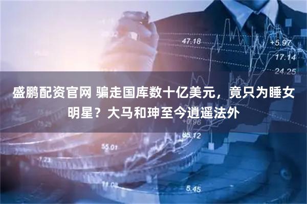 盛鹏配资官网 骗走国库数十亿美元,竟只为睡女明星?大马和珅至今逍遥法外