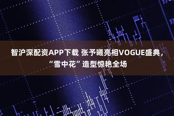 智沪深配资APP下载 张予曦亮相VOGUE盛典，“雪中花”造型惊艳全场
