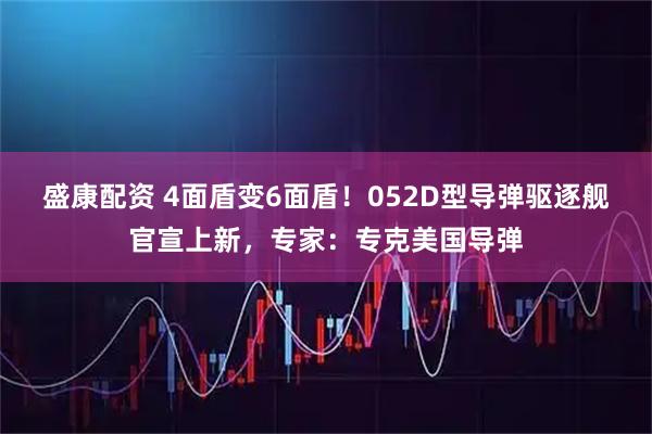盛康配资 4面盾变6面盾！052D型导弹驱逐舰官宣上新，专家：专克美国导弹