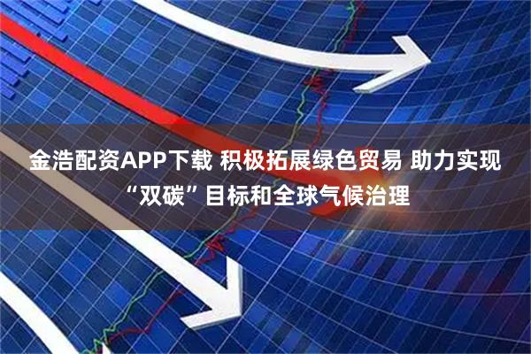 金浩配资APP下载 积极拓展绿色贸易 助力实现“双碳”目标和全球气候治理