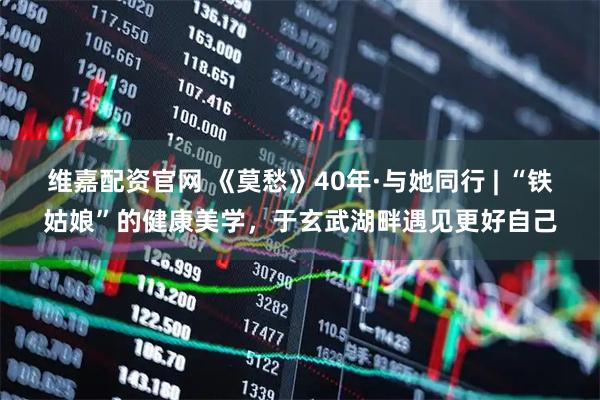 维嘉配资官网 《莫愁》40年·与她同行 | “铁姑娘”的健康美学，于玄武湖畔遇见更好自己