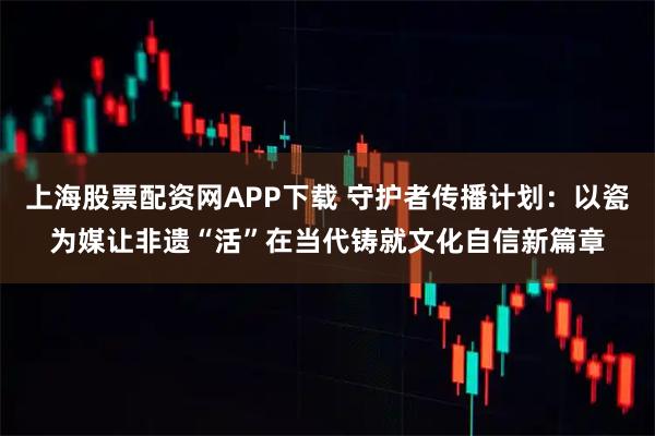 上海股票配资网APP下载 守护者传播计划:以瓷为媒让非遗“活”在当代铸就文化自信新篇章