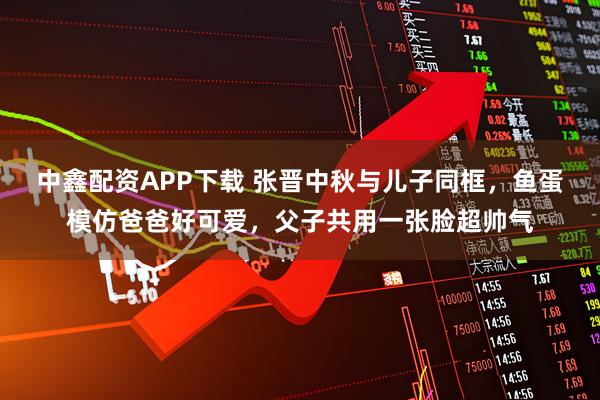 中鑫配资APP下载 张晋中秋与儿子同框，鱼蛋模仿爸爸好可爱，父子共用一张脸超帅气