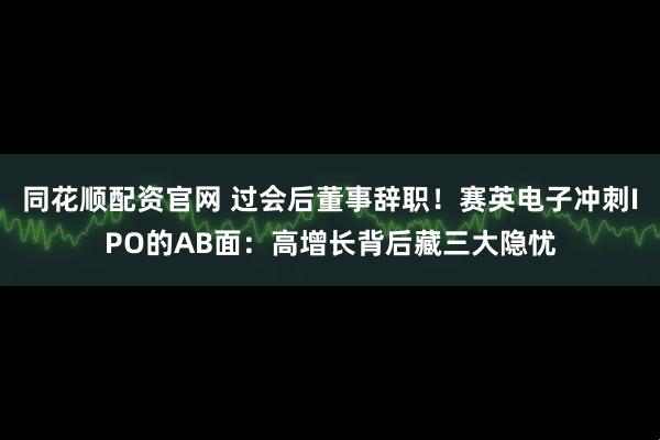 同花顺配资官网 过会后董事辞职！赛英电子冲刺IPO的AB面：高增长背后藏三大隐忧