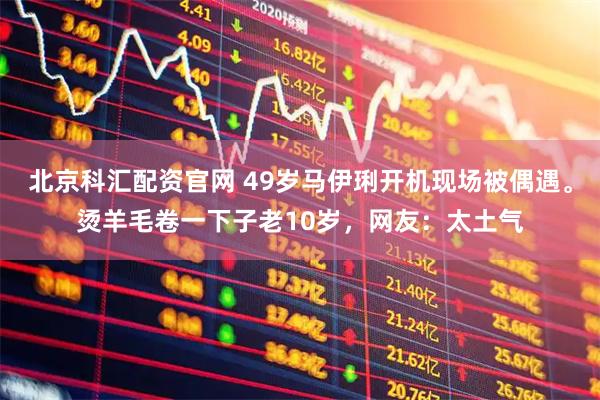 北京科汇配资官网 49岁马伊琍开机现场被偶遇。烫羊毛卷一下子老10岁,网友:太土气