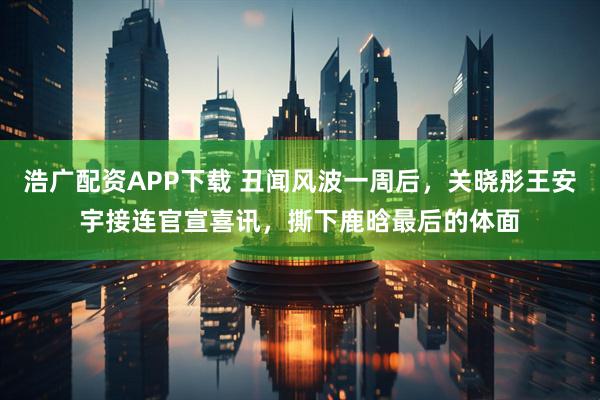 浩广配资APP下载 丑闻风波一周后，关晓彤王安宇接连官宣喜讯，撕下鹿晗最后的体面