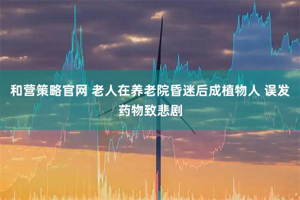 和营策略官网 老人在养老院昏迷后成植物人 误发药物致悲剧