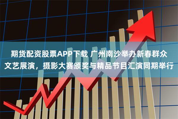 期货配资股票APP下载 广州南沙举办新春群众文艺展演,摄影大赛颁奖与精品节目汇演同期举行