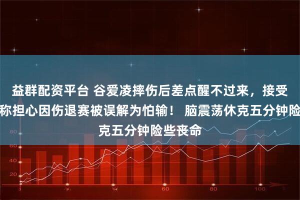 益群配资平台 谷爱凌摔伤后差点醒不过来,接受采访时称担心因伤退赛被误解为怕输! 脑震荡休克五分钟险些丧命