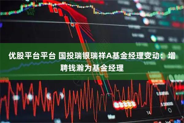 优股平台平台 国投瑞银瑞祥A基金经理变动：增聘钱瀚为基金经理
