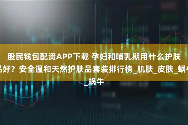 股民钱包配资APP下载 孕妇和哺乳期用什么护肤品好？安全温和天然护肤品套装排行榜_肌肤_皮肤_蜗牛