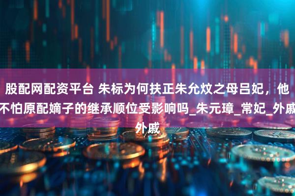 股配网配资平台 朱标为何扶正朱允炆之母吕妃，他不怕原配嫡子的继承顺位受影响吗_朱元璋_常妃_外戚