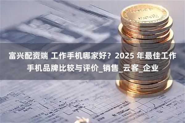 富兴配资端 工作手机哪家好？2025 年最佳工作手机品牌比较与评价_销售_云客_企业