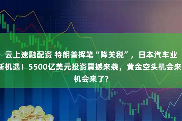 云上速融配资 特朗普挥笔“降关税”，日本汽车业迎新机遇！5500亿美元投资震撼来袭，黄金空头机会来了?