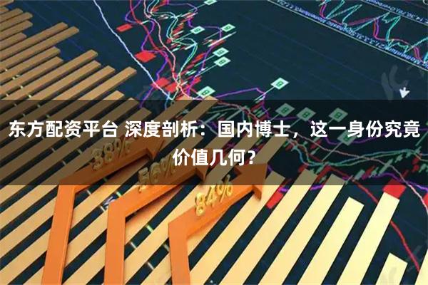 东方配资平台 深度剖析:国内博士,这一身份究竟价值几何?